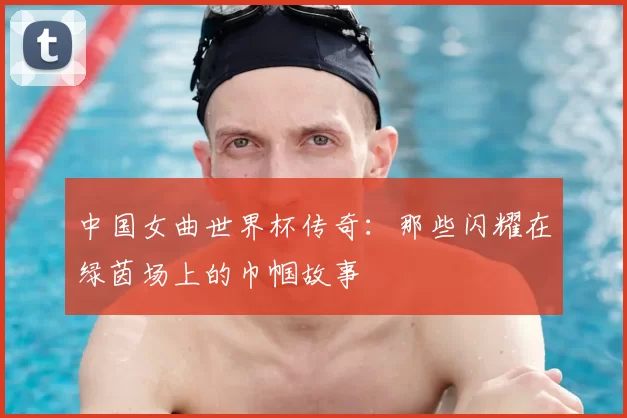 中国女曲世界杯传奇:那些闪耀在绿茵场上的巾帼故事