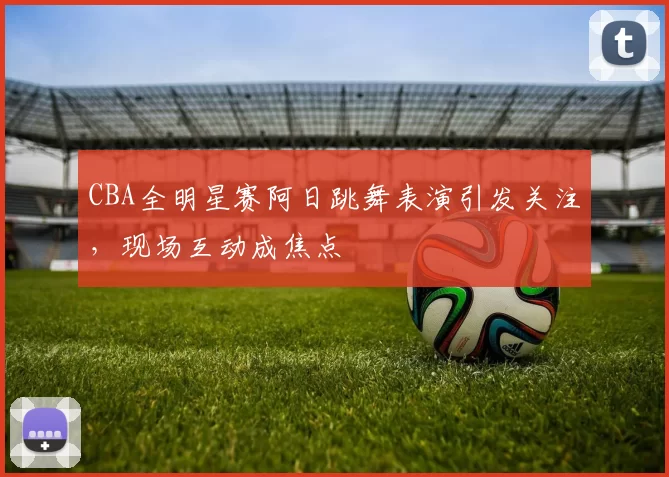 CBA全明星赛阿日跳舞表演引发关注，现场互动成焦点