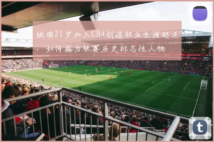 姚明21岁加入CBA创造职业生涯起点,如何成为联赛历史标志性人物