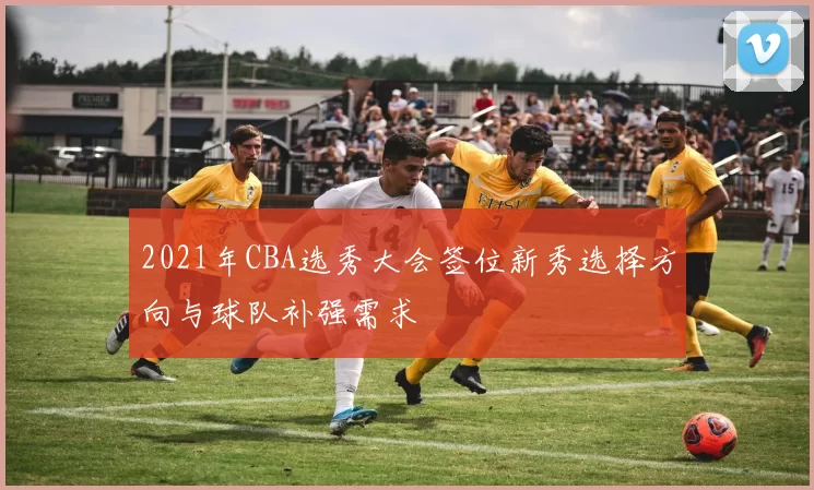 2021年CBA选秀大会签位新秀选择方向与球队补强需求