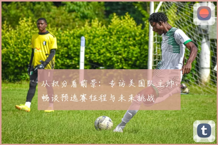 从积分看前景：专访美国队主帅，畅谈预选赛征程与未来挑战
