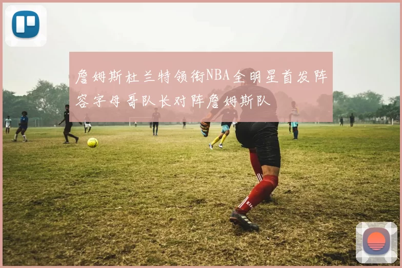 詹姆斯杜兰特领衔NBA全明星首发阵容字母哥队长对阵詹姆斯队