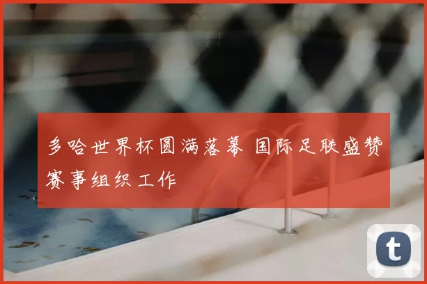 多哈世界杯圆满落幕 国际足联盛赞赛事组织工作