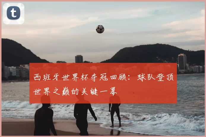 西班牙世界杯夺冠回顾:球队登顶世界之巅的关键一幕