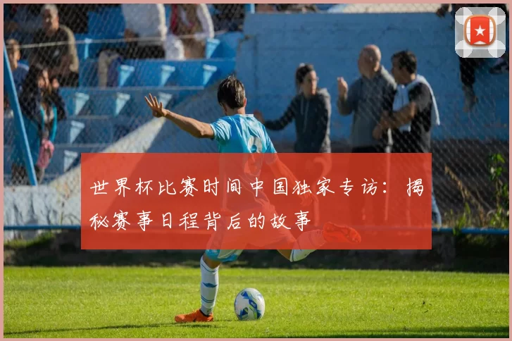 世界杯比赛时间中国独家专访：揭秘赛事日程背后的故事