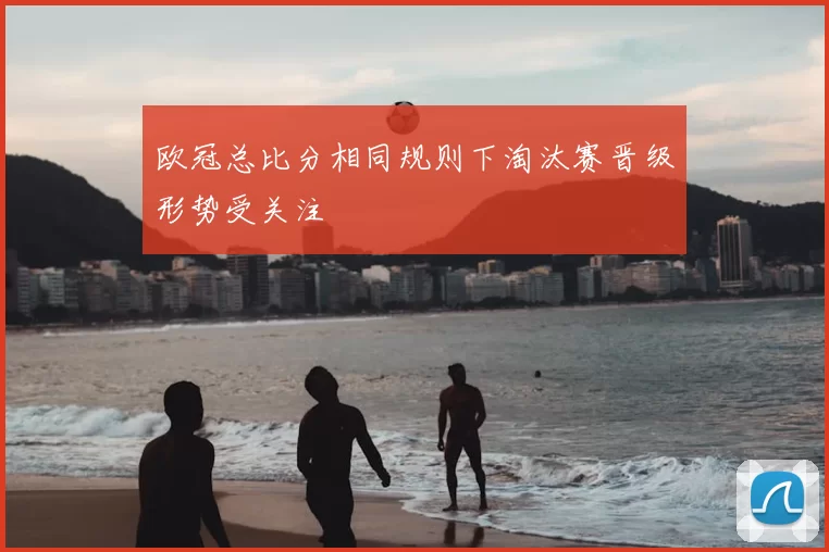 欧冠总比分相同规则下淘汰赛晋级形势受关注