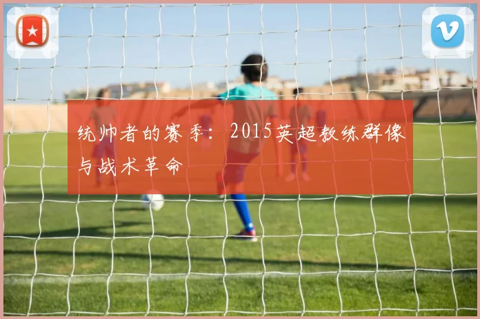 统帅者的赛季：2015英超教练群像与战术革命