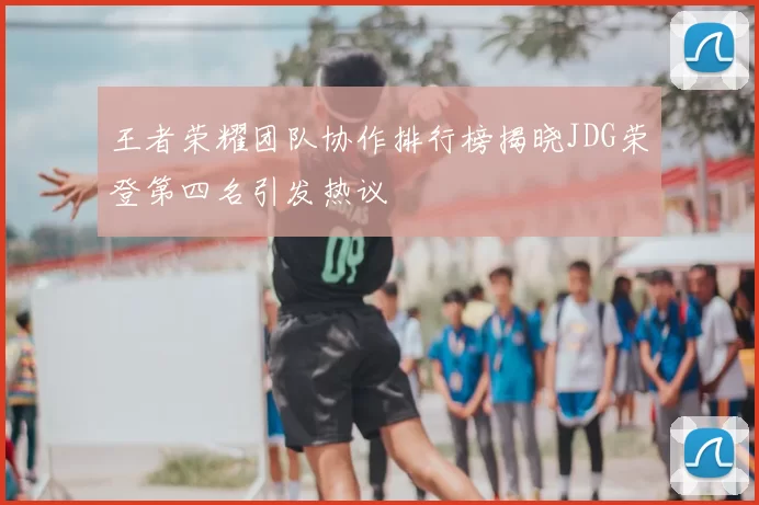 王者荣耀团队协作排行榜揭晓JDG荣登第四名引发热议