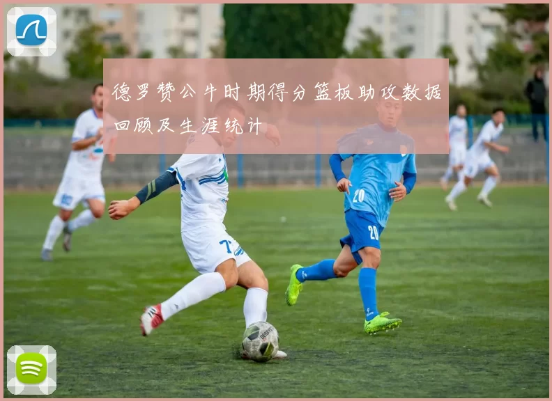 德罗赞公牛时期得分篮板助攻数据回顾及生涯统计