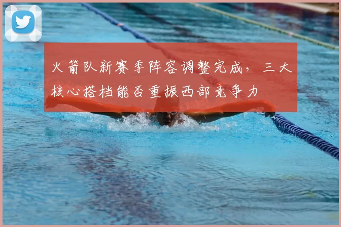 火箭队新赛季阵容调整完成,三大核心搭档能否重振西部竞争力