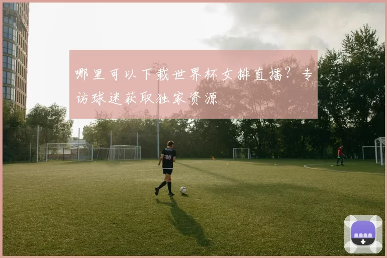 哪里可以下载世界杯女排直播？专访球迷获取独家资源