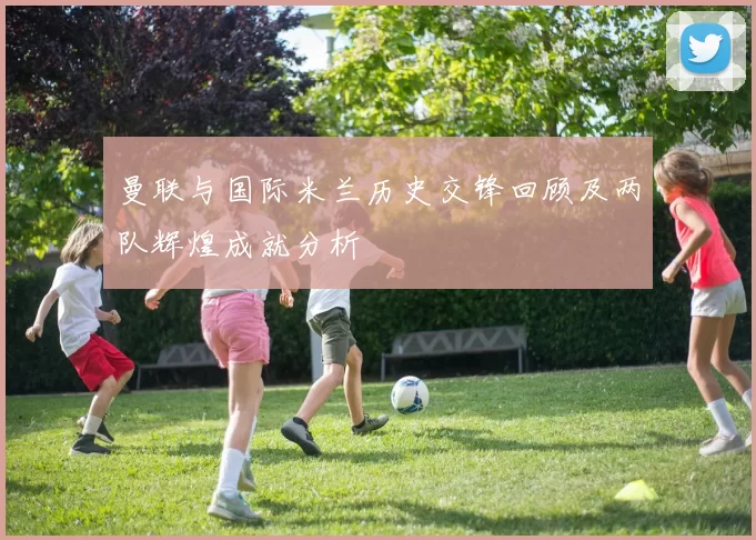曼联与国际米兰历史交锋回顾及两队辉煌成就分析
