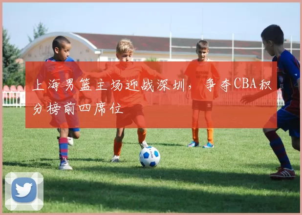 上海男篮主场迎战深圳,争夺CBA积分榜前四席位