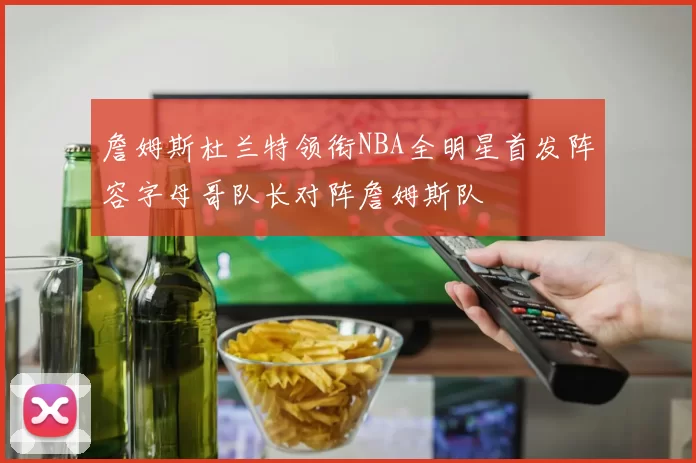 詹姆斯杜兰特领衔NBA全明星首发阵容字母哥队长对阵詹姆斯队