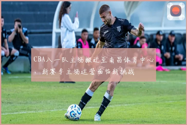 CBA八一队主场搬迁至南昌体育中心,新赛季主场运营面临新挑战