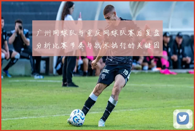 广州网球队与重庆网球队赛后复盘分析比赛节奏与战术执行的关键因素