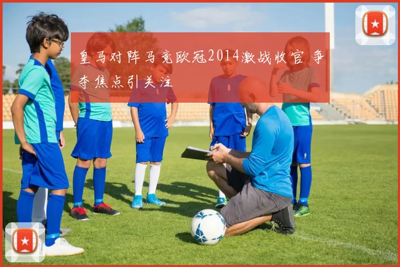 皇马对阵马竞欧冠2014激战收官 争夺焦点引关注