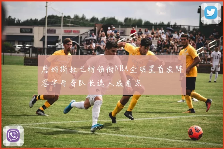 詹姆斯杜兰特领衔NBA全明星首发阵容字母哥队长选人成看点