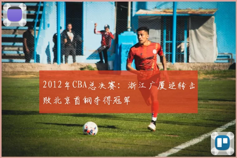 2012年CBA总决赛:浙江广厦逆转击败北京首钢夺得冠军