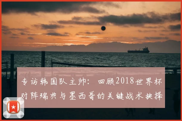 专访韩国队主帅：回顾2018世界杯对阵瑞典与墨西哥的关键战术抉择