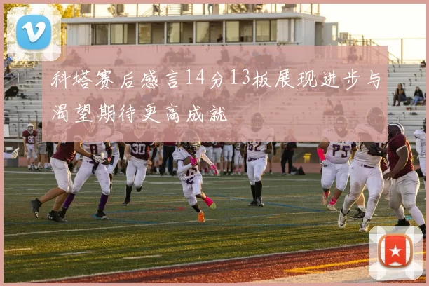 科塔赛后感言14分13板展现进步与渴望期待更高成就