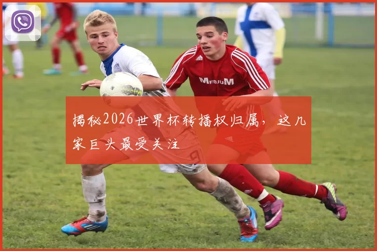 揭秘2026世界杯转播权归属，这几家巨头最受关注