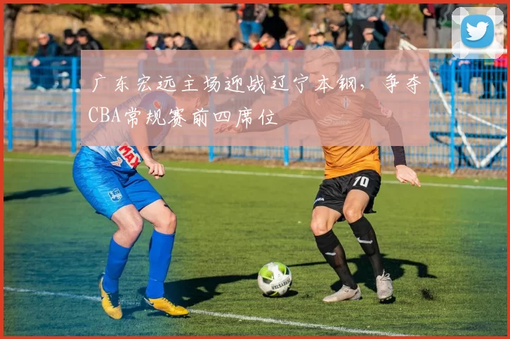 广东宏远主场迎战辽宁本钢,争夺CBA常规赛前四席位